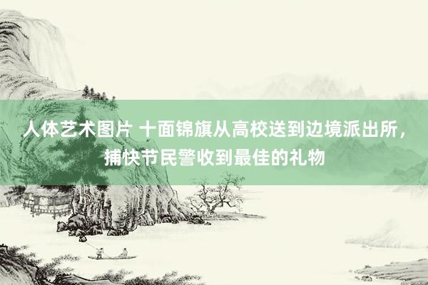人体艺术图片 十面锦旗从高校送到边境派出所，捕快节民警收到最佳的礼物