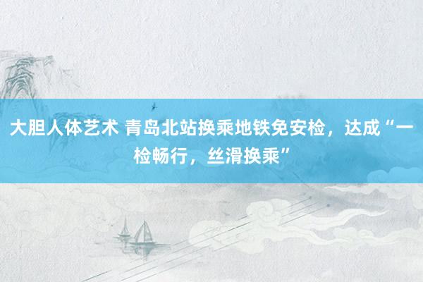 大胆人体艺术 青岛北站换乘地铁免安检，达成“一检畅行，丝滑换乘”