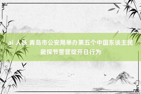 ai 人妖 青岛市公安局举办第五个中国东谈主民窥探节警营绽开日行为