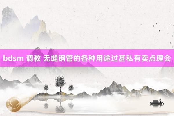 bdsm 调教 无缝钢管的各种用途过甚私有卖点理会
