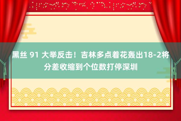 黑丝 91 大举反击！吉林多点着花轰出18-2将分差收缩到个位数打停深圳