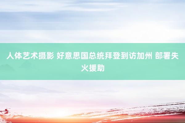人体艺术摄影 好意思国总统拜登到访加州 部署失火援助