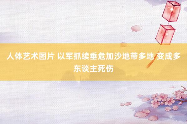 人体艺术图片 以军抓续垂危加沙地带多地 变成多东谈主死伤