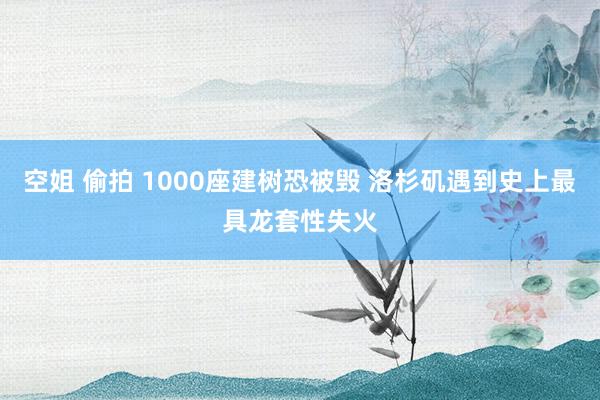 空姐 偷拍 1000座建树恐被毁 洛杉矶遇到史上最具龙套性失火