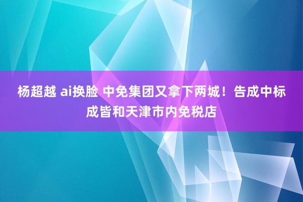 杨超越 ai换脸 中免集团又拿下两城！告成中标成皆和天津市内免税店