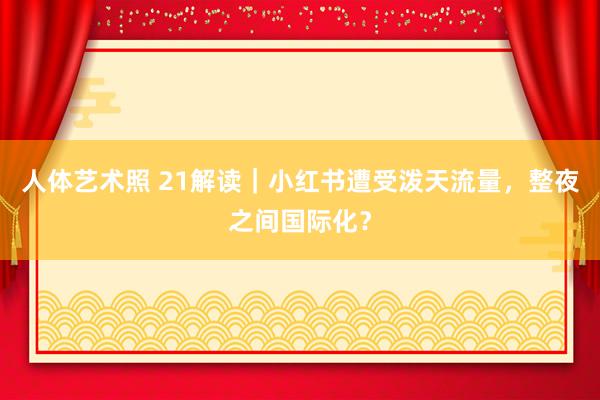 人体艺术照 21解读｜小红书遭受泼天流量，整夜之间国际化？