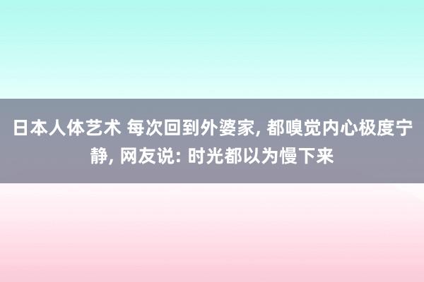 日本人体艺术 每次回到外婆家， 都嗅觉内心极度宁静， 网友说: 时光都以为慢下来