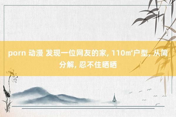 porn 动漫 发现一位网友的家， 110㎡户型， 从简分解， 忍不住晒晒