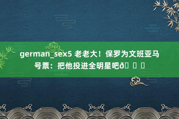 german_sex5 老老大！保罗为文班亚马号票：把他投进全明星吧🌟
