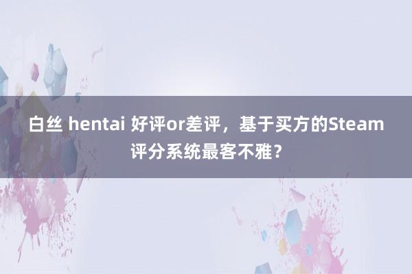 白丝 hentai 好评or差评，基于买方的Steam评分系统最客不雅？