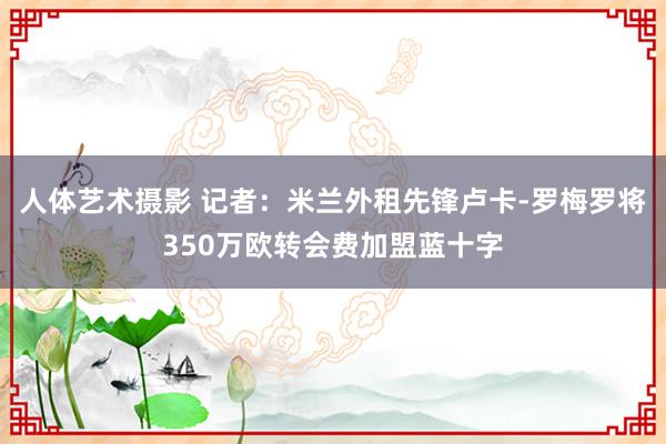 人体艺术摄影 记者：米兰外租先锋卢卡-罗梅罗将350万欧转会费加盟蓝十字