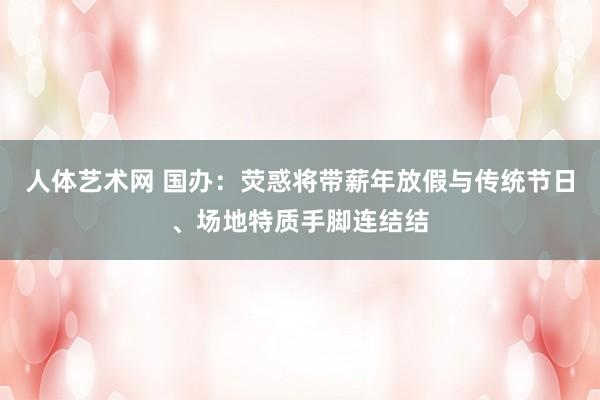 人体艺术网 国办：荧惑将带薪年放假与传统节日、场地特质手脚连结结