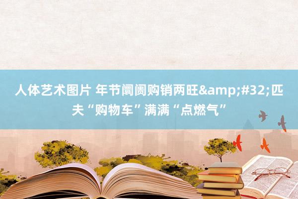 人体艺术图片 年节阛阓购销两旺&#32;匹夫“购物车”满满“点燃气”