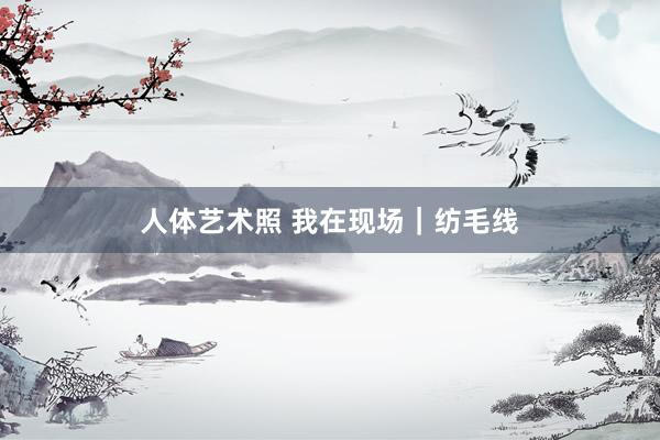人体艺术照 我在现场｜纺毛线