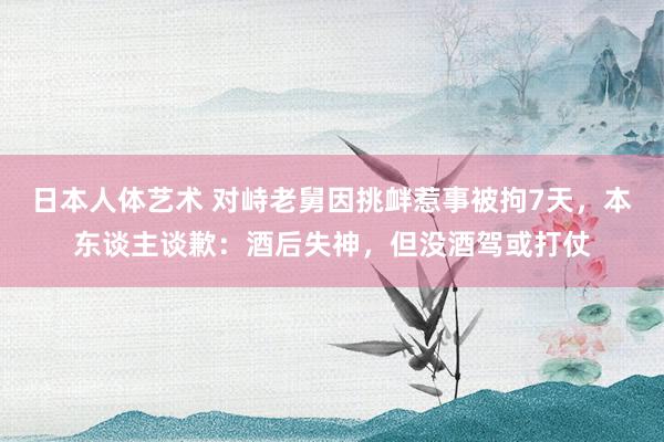 日本人体艺术 对峙老舅因挑衅惹事被拘7天，本东谈主谈歉：酒后失神，但没酒驾或打仗