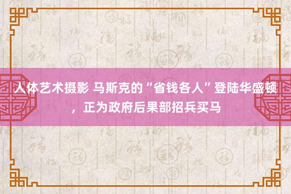 人体艺术摄影 马斯克的“省钱各人”登陆华盛顿，正为政府后果部招兵买马