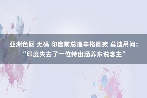 亚洲色图 无码 印度前总理辛格圆寂 莫迪吊问：“印度失去了一位特出涵养东说念主”