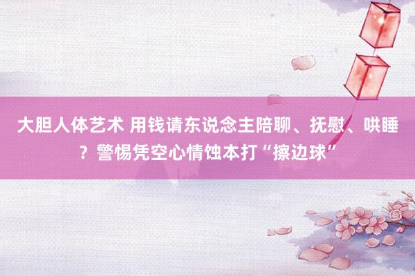 大胆人体艺术 用钱请东说念主陪聊、抚慰、哄睡？警惕凭空心情蚀本打“擦边球”