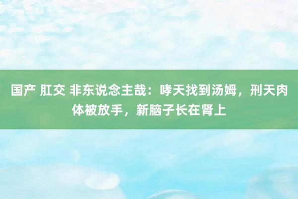国产 肛交 非东说念主哉：哮天找到汤姆，刑天肉体被放手，新脑子长在肾上