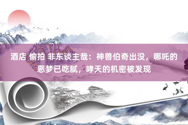 酒店 偷拍 非东谈主哉：神兽伯奇出没，哪吒的恶梦已吃腻，哮天的机密被发现