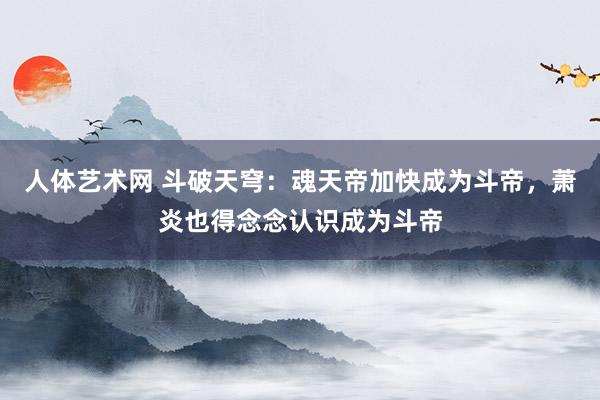 人体艺术网 斗破天穹：魂天帝加快成为斗帝，萧炎也得念念认识成为斗帝