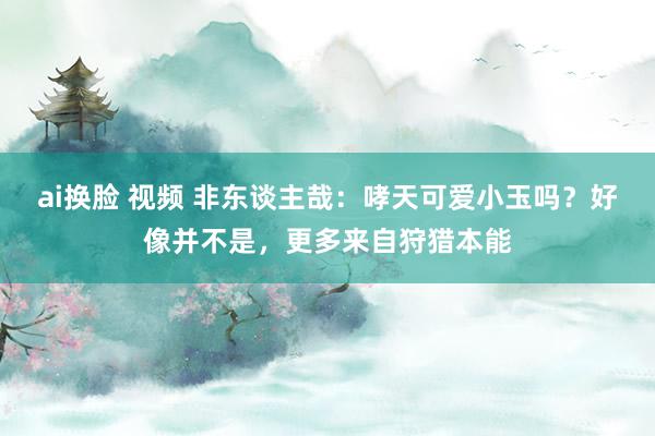 ai换脸 视频 非东谈主哉：哮天可爱小玉吗？好像并不是，更多来自狩猎本能