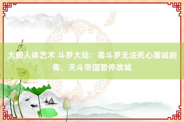 大胆人体艺术 斗罗大陆：毒斗罗无法死心屠城剧毒，天斗帝国暂停攻城