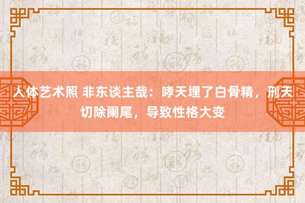 人体艺术照 非东谈主哉：哮天埋了白骨精，刑天切除阑尾，导致性格大变