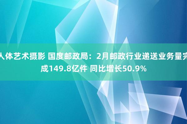人体艺术摄影 国度邮政局：2月邮政行业递送业务量完成149.8亿件 同比增长50.9%