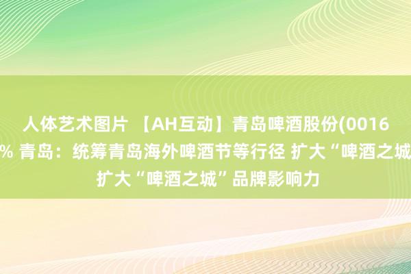 人体艺术图片 【AH互动】青岛啤酒股份(00168)午后升近5% 青岛：统筹青岛海外啤酒节等行径 扩大“啤酒之城”品牌影响力