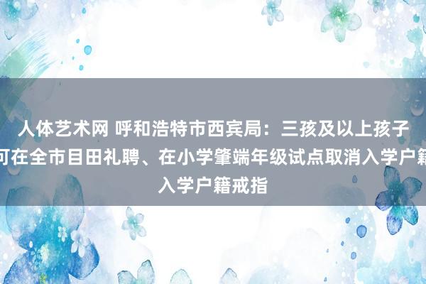 人体艺术网 呼和浩特市西宾局：三孩及以上孩子入学可在全市目田礼聘、在小学肇端年级试点取消入学户籍戒指