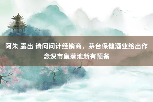 阿朱 露出 请问问计经销商，茅台保健酒业给出作念深市集落地新有预备