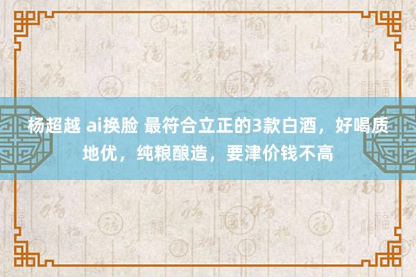 杨超越 ai换脸 最符合立正的3款白酒，好喝质地优，纯粮酿造，要津价钱不高