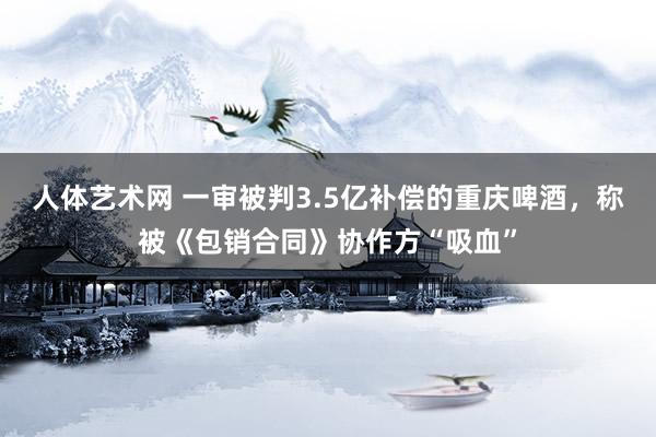 人体艺术网 一审被判3.5亿补偿的重庆啤酒，称被《包销合同》协作方“吸血”