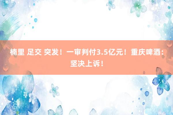 楠里 足交 突发！一审判付3.5亿元！重庆啤酒：坚决上诉！