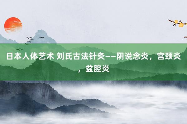 日本人体艺术 刘氏古法针灸——阴说念炎，宫颈炎，盆腔炎
