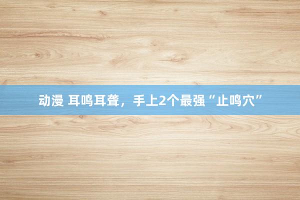 动漫 耳鸣耳聋，手上2个最强“止鸣穴”