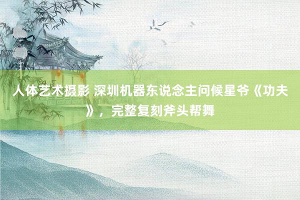 人体艺术摄影 深圳机器东说念主问候星爷《功夫》，完整复刻斧头帮舞