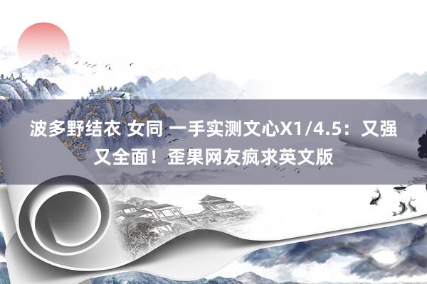 波多野结衣 女同 一手实测文心X1/4.5：又强又全面！歪果网友疯求英文版