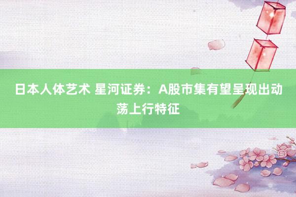 日本人体艺术 星河证券：A股市集有望呈现出动荡上行特征