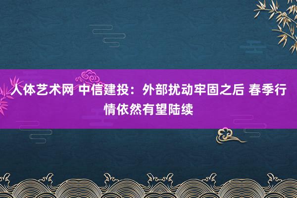 人体艺术网 中信建投：外部扰动牢固之后 春季行情依然有望陆续
