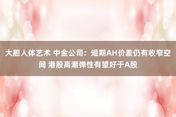 大胆人体艺术 中金公司：短期AH价差仍有收窄空间 港股高潮弹性有望好于A股