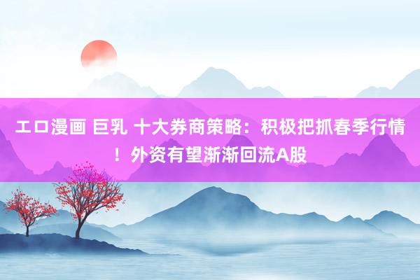 エロ漫画 巨乳 十大券商策略：积极把抓春季行情！外资有望渐渐回流A股