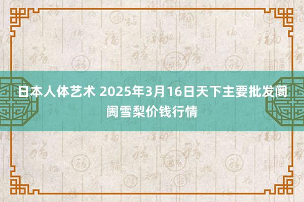 日本人体艺术 2025年3月16日天下主要批发阛阓雪梨价钱行情