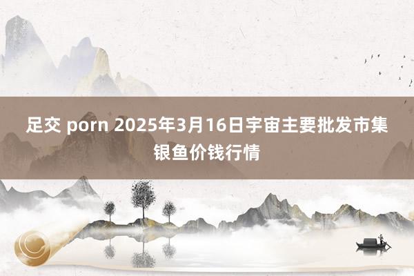 足交 porn 2025年3月16日宇宙主要批发市集银鱼价钱行情