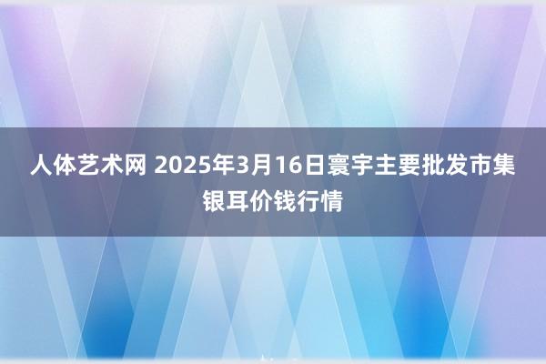 人体艺术网 2025年3月16日寰宇主要批发市集银耳价钱行情
