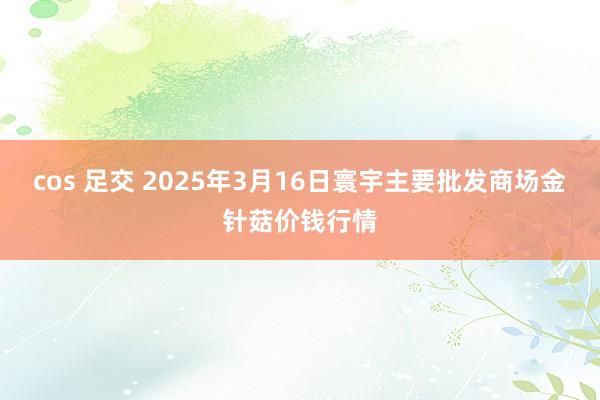 cos 足交 2025年3月16日寰宇主要批发商场金针菇价钱行情