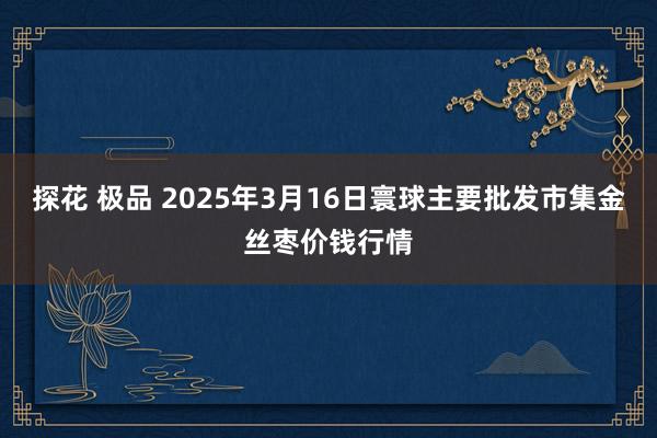 探花 极品 2025年3月16日寰球主要批发市集金丝枣价钱行情