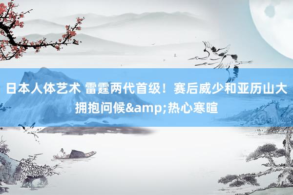 日本人体艺术 雷霆两代首级！赛后威少和亚历山大拥抱问候&热心寒暄