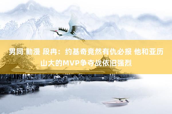 男同 動漫 段冉：约基奇竟然有仇必报 他和亚历山大的MVP争夺战依旧强烈